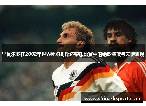 里瓦尔多在2002年世界杯对哥斯达黎加比赛中的绝妙演技与关键表现