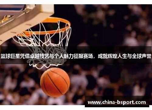 篮球巨星凭借卓越技艺与个人魅力征服赛场，成就辉煌人生与全球声誉