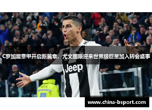 C罗加盟意甲开启新篇章，尤文图斯迎来世界级巨星加入转会盛事