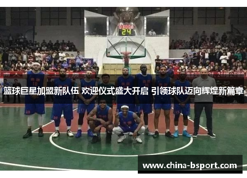 篮球巨星加盟新队伍 欢迎仪式盛大开启 引领球队迈向辉煌新篇章