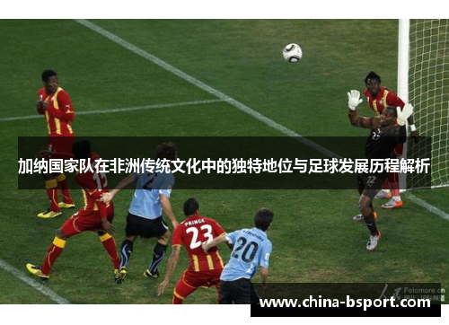 加纳国家队在非洲传统文化中的独特地位与足球发展历程解析