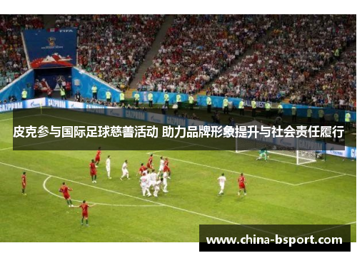 皮克参与国际足球慈善活动 助力品牌形象提升与社会责任履行