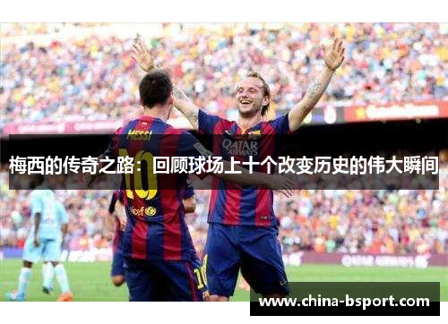 梅西的传奇之路：回顾球场上十个改变历史的伟大瞬间