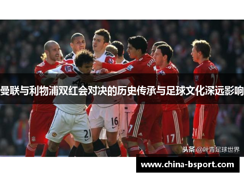 曼联与利物浦双红会对决的历史传承与足球文化深远影响