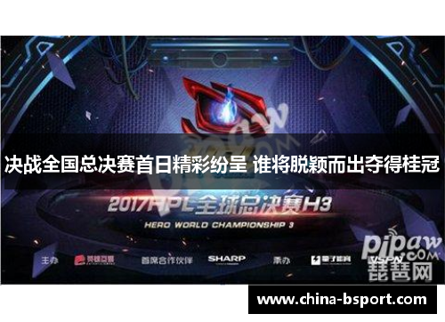 决战全国总决赛首日精彩纷呈 谁将脱颖而出夺得桂冠