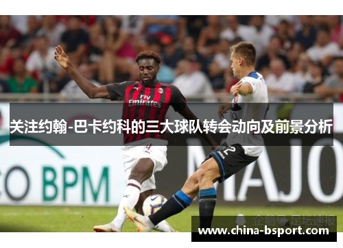 关注约翰-巴卡约科的三大球队转会动向及前景分析