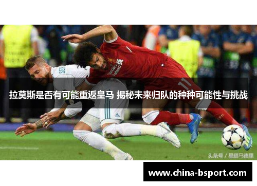 拉莫斯是否有可能重返皇马 揭秘未来归队的种种可能性与挑战