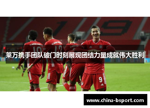 莱万携手团队破门时刻展现团结力量成就伟大胜利