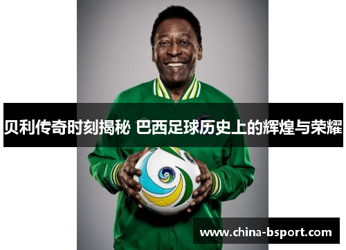 贝利传奇时刻揭秘 巴西足球历史上的辉煌与荣耀
