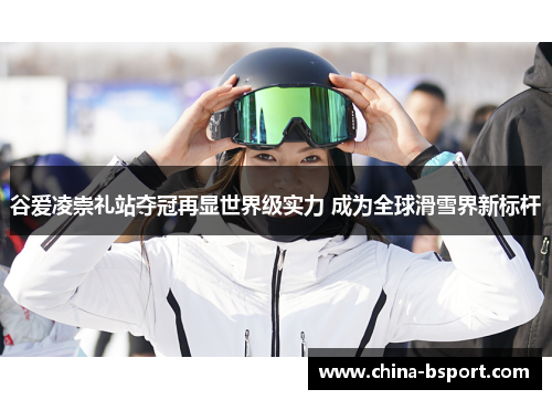 谷爱凌崇礼站夺冠再显世界级实力 成为全球滑雪界新标杆