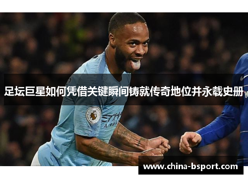 足坛巨星如何凭借关键瞬间铸就传奇地位并永载史册