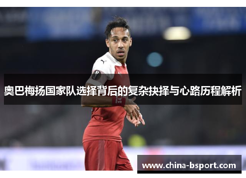 奥巴梅扬国家队选择背后的复杂抉择与心路历程解析