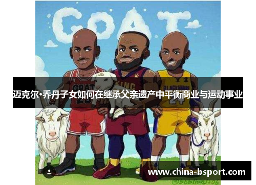 迈克尔·乔丹子女如何在继承父亲遗产中平衡商业与运动事业