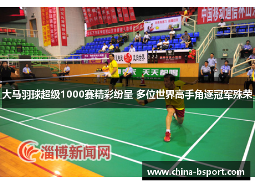 大马羽球超级1000赛精彩纷呈 多位世界高手角逐冠军殊荣