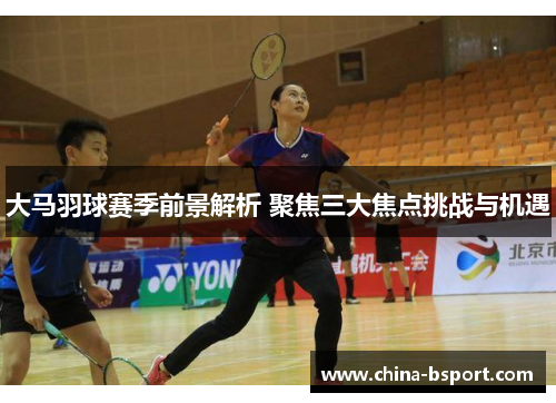 大马羽球赛季前景解析 聚焦三大焦点挑战与机遇