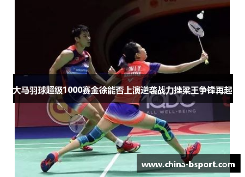 大马羽球超级1000赛金徐能否上演逆袭战力挫梁王争锋再起