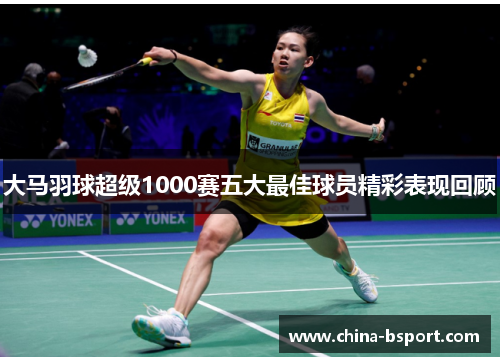 大马羽球超级1000赛五大最佳球员精彩表现回顾 大马羽球超级1000赛五大最佳球员精彩表现回顾