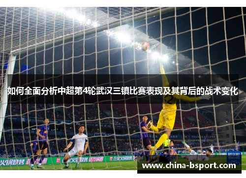 如何全面分析中超第4轮武汉三镇比赛表现及其背后的战术变化