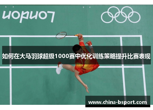 如何在大马羽球超级1000赛中优化训练策略提升比赛表现