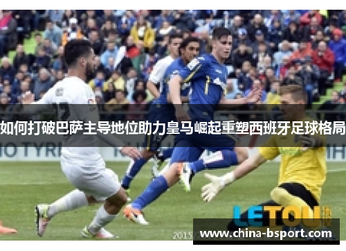 如何打破巴萨主导地位助力皇马崛起重塑西班牙足球格局