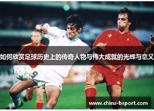 如何欣赏足球历史上的传奇人物与伟大成就的光辉与意义 如何欣赏足球历史上的传奇人物与伟大成就的光辉与意义