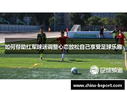 如何帮助红军球迷调整心态放松自己享受足球乐趣
