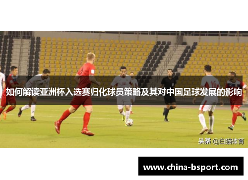 如何解读亚洲杯入选赛归化球员策略及其对中国足球发展的影响
