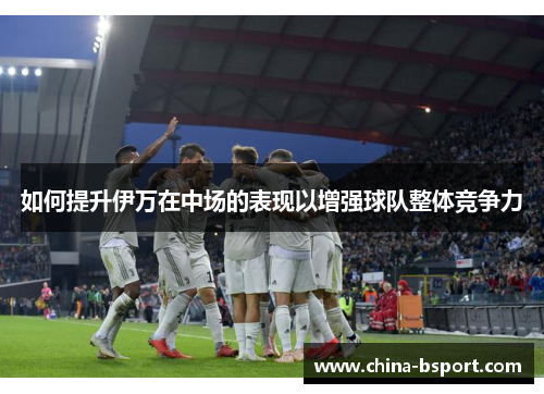 如何提升伊万在中场的表现以增强球队整体竞争力