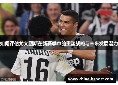 如何评估尤文图斯在新赛季中的重塑战略与未来发展潜力