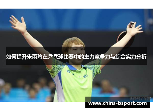 如何提升朱雨玲在乒乓球比赛中的主力竞争力与综合实力分析