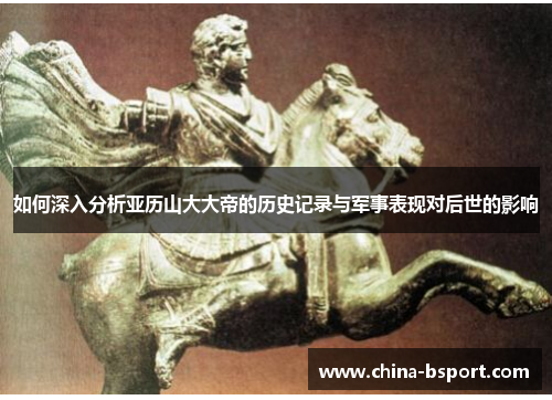 如何深入分析亚历山大大帝的历史记录与军事表现对后世的影响