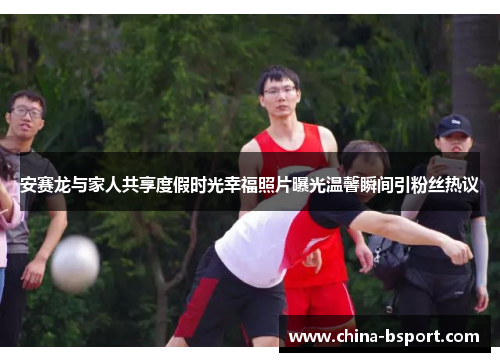 安赛龙与家人共享度假时光幸福照片曝光温馨瞬间引粉丝热议