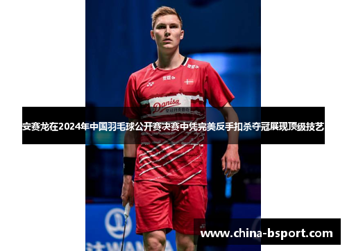 安赛龙在2024年中国羽毛球公开赛决赛中凭完美反手扣杀夺冠展现顶级技艺