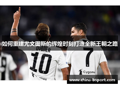 如何重建尤文图斯的辉煌时刻打造全新王朝之路 如何重建尤文图斯的辉煌时刻打造全新王朝之路