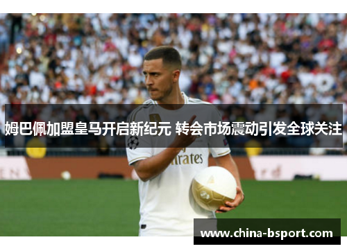 姆巴佩加盟皇马开启新纪元 转会市场震动引发全球关注