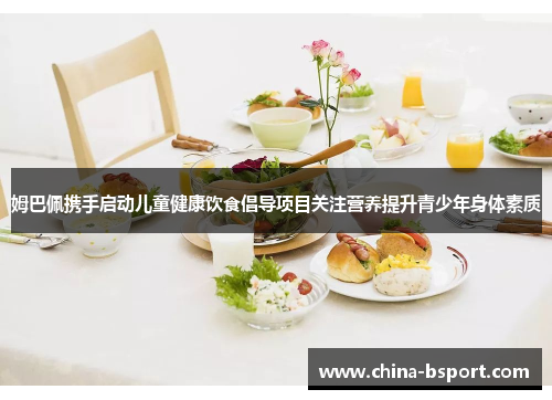 姆巴佩携手启动儿童健康饮食倡导项目关注营养提升青少年身体素质